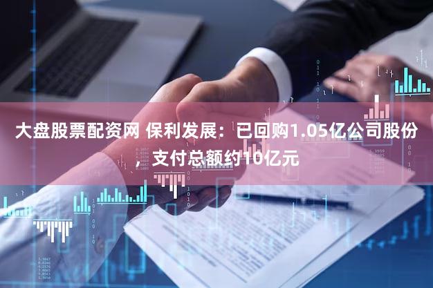 大盘股票配资网 保利发展：已回购1.05亿公司股份，支付总额约10亿元