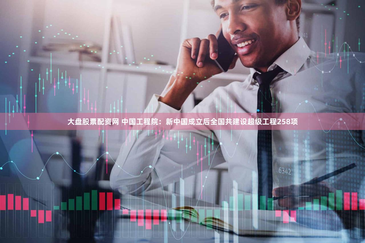 大盘股票配资网 中国工程院：新中国成立后全国共建设超级工程258项