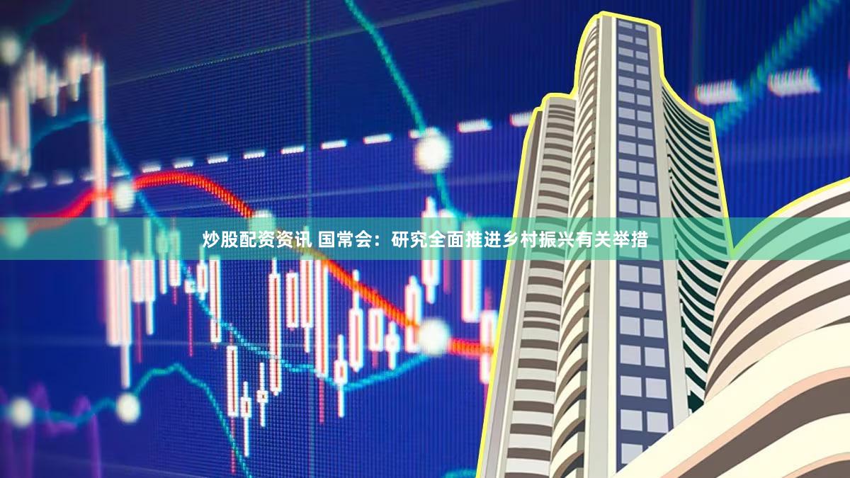 炒股配资资讯 国常会：研究全面推进乡村振兴有关举措