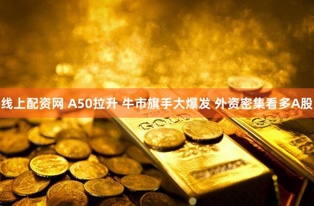 线上配资网 A50拉升 牛市旗手大爆发 外资密集看多A股