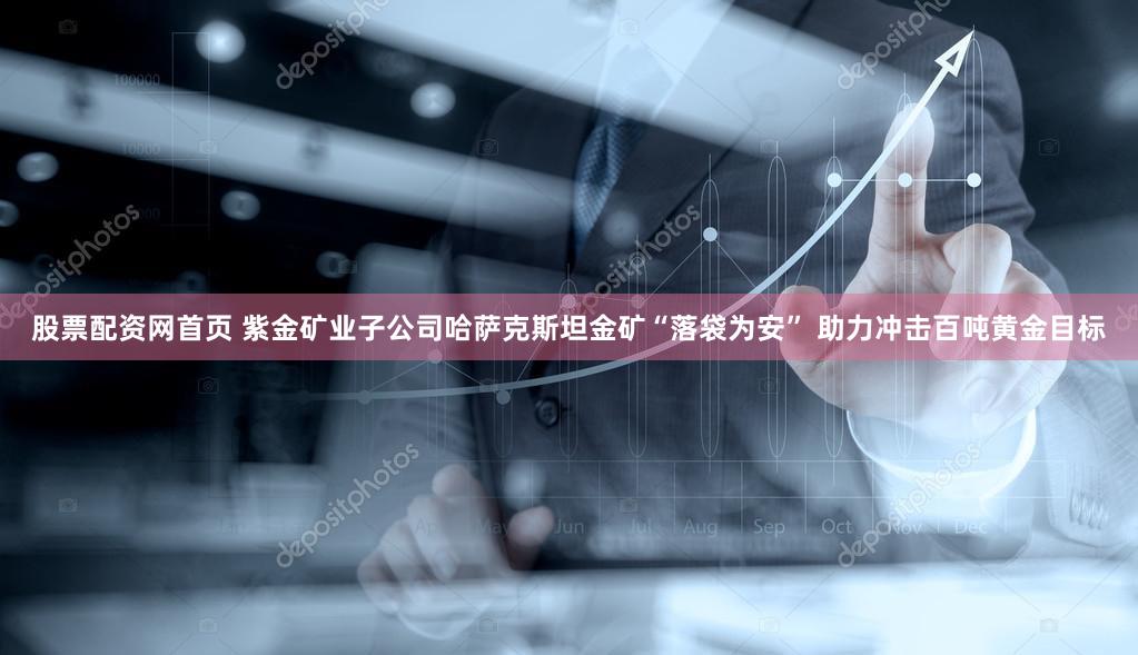 股票配资网首页 紫金矿业子公司哈萨克斯坦金矿“落袋为安” 助力冲击百吨黄金目标