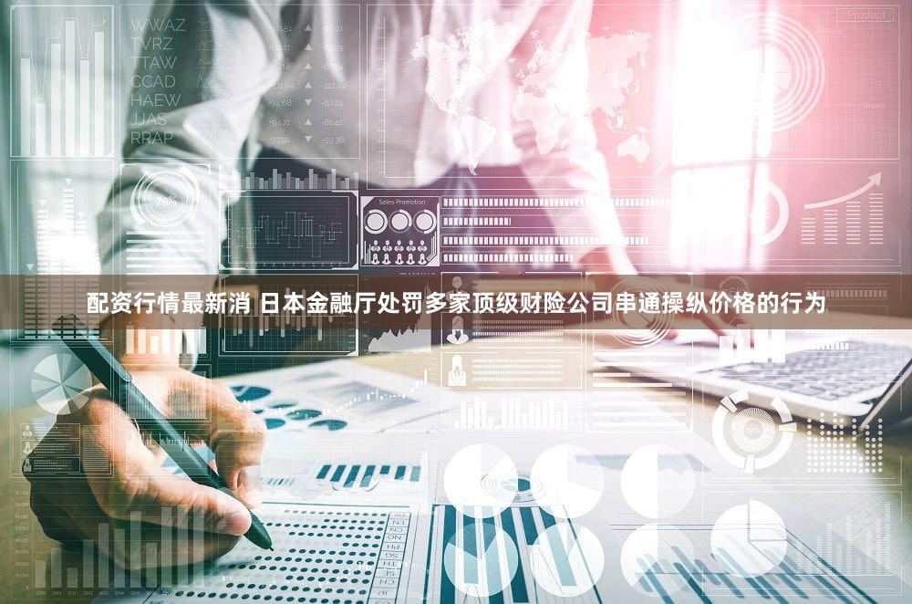 配资行情最新消 日本金融厅处罚多家顶级财险公司串通操纵价格的行为
