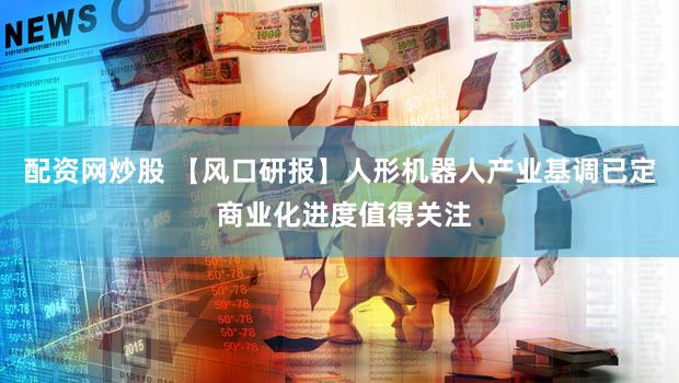 配资网炒股 【风口研报】人形机器人产业基调已定 商业化进度值得关注