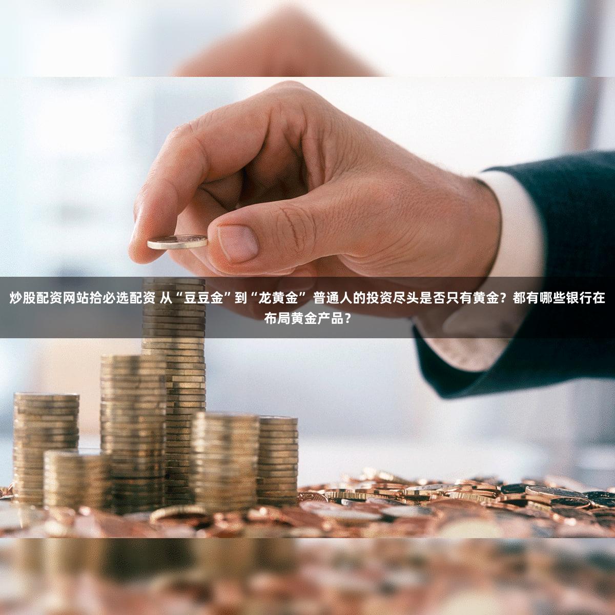 炒股配资网站拾必选配资 从“豆豆金”到“龙黄金” 普通人的投资尽头是否只有黄金?都有哪些银行在布局黄金产品?
