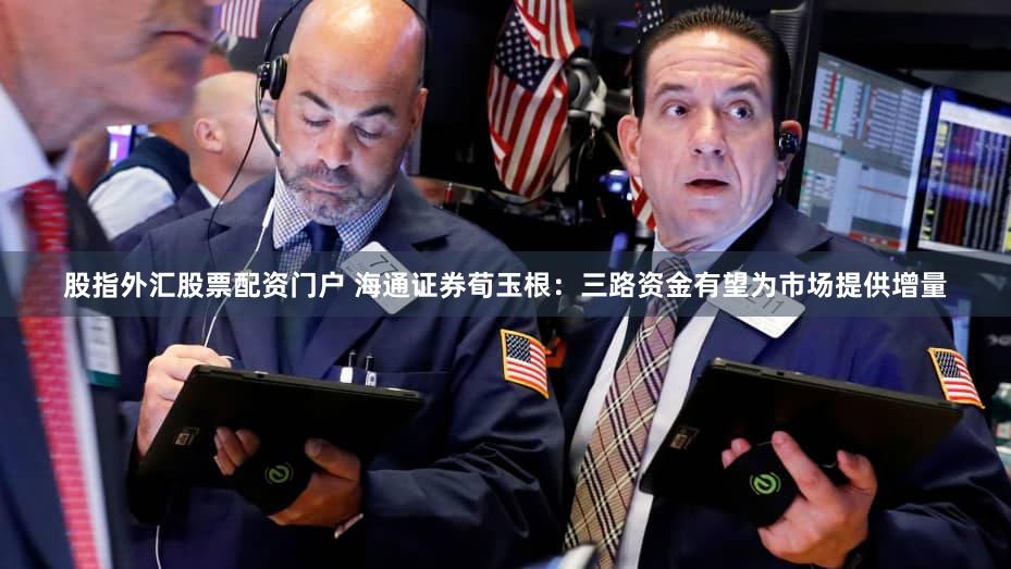 股指外汇股票配资门户 海通证券荀玉根:三路资金有望为市场提供增量