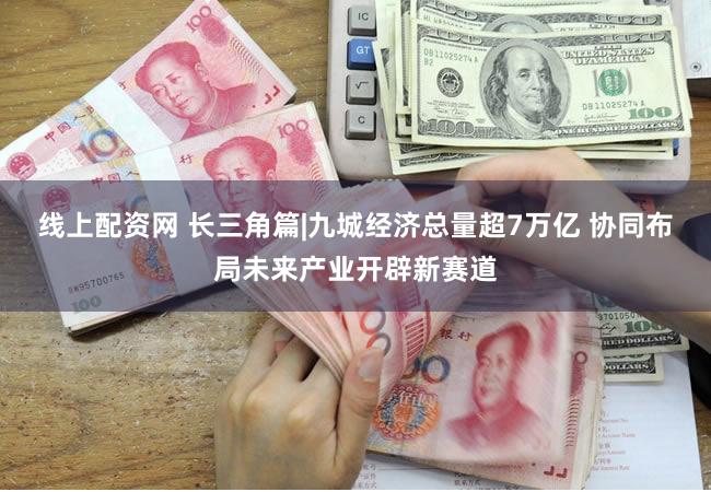 线上配资网 长三角篇|九城经济总量超7万亿 协同布局未来产业开辟新赛道