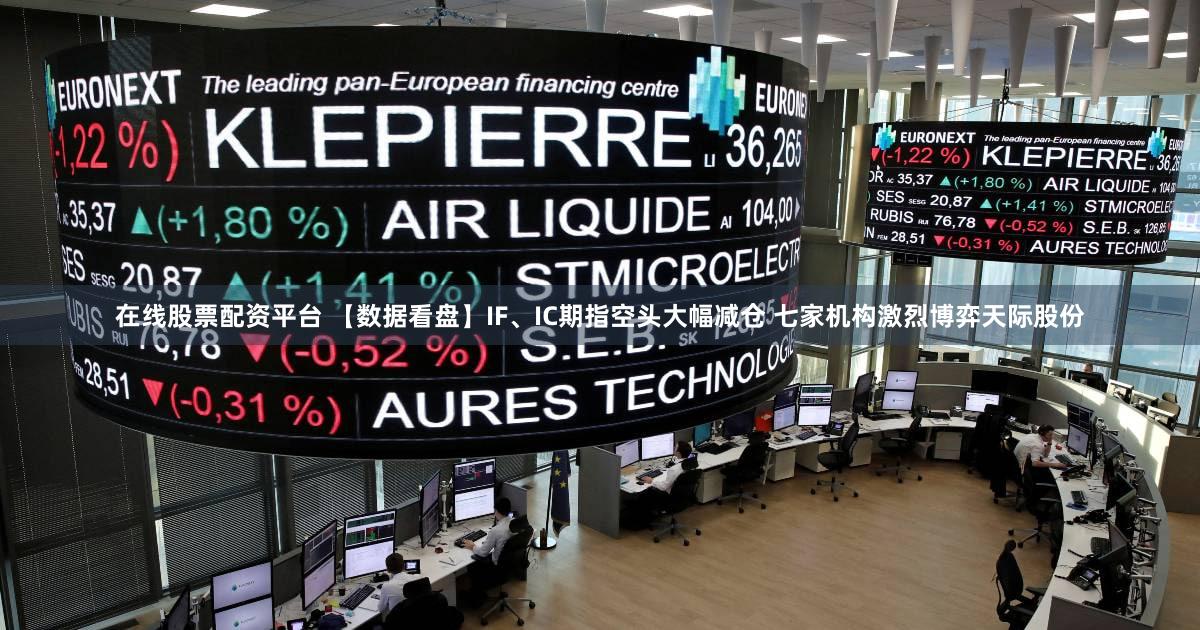 在线股票配资平台 【数据看盘】IF、IC期指空头大幅减仓 七家机构激烈博弈天际股份