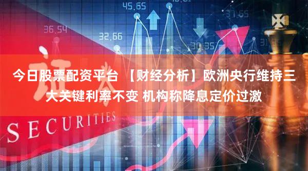 今日股票配资平台 【财经分析】欧洲央行维持三大关键利率不变 机构称降息定价过激
