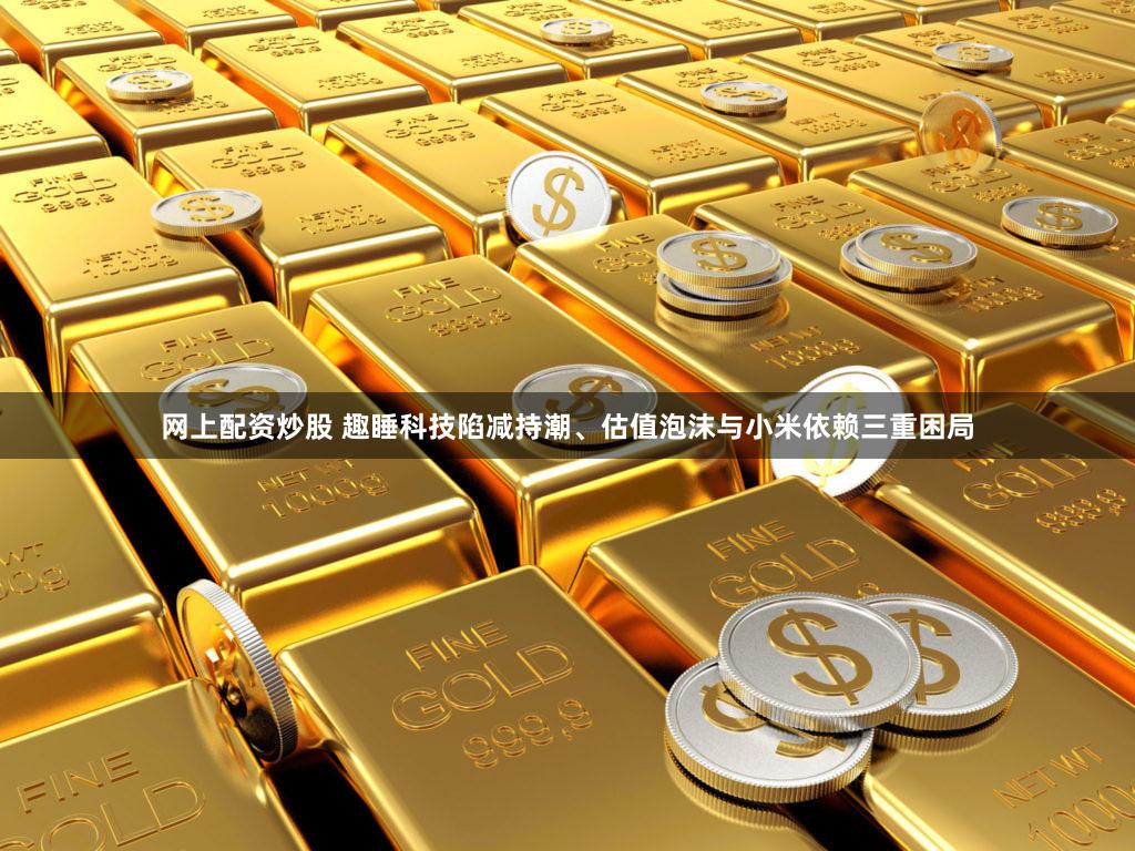 网上配资炒股 趣睡科技陷减持潮、估值泡沫与小米依赖三重困局