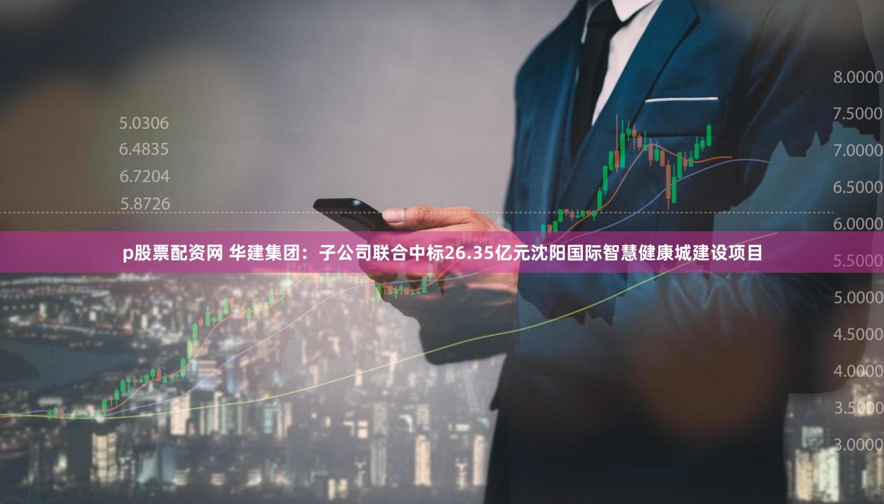 p股票配资网 华建集团：子公司联合中标26.35亿元沈阳国际智慧健康城建设项目