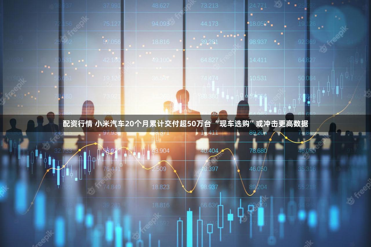 配资行情 小米汽车20个月累计交付超50万台 “现车选购”或冲击更高数据