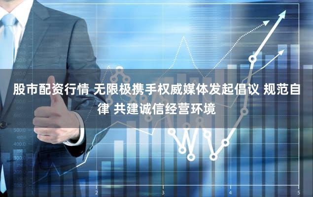 股市配资行情 无限极携手权威媒体发起倡议 规范自律 共建诚信经营环境