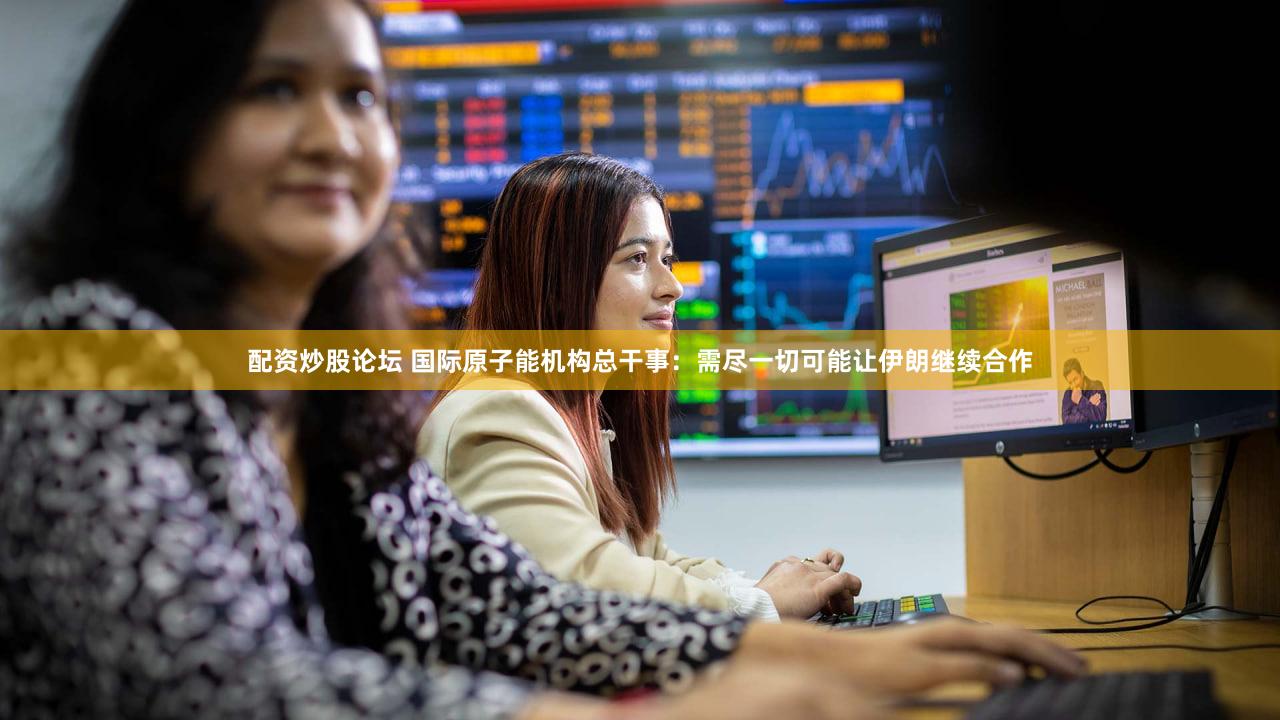 配资炒股论坛 国际原子能机构总干事：需尽一切可能让伊朗继续合作