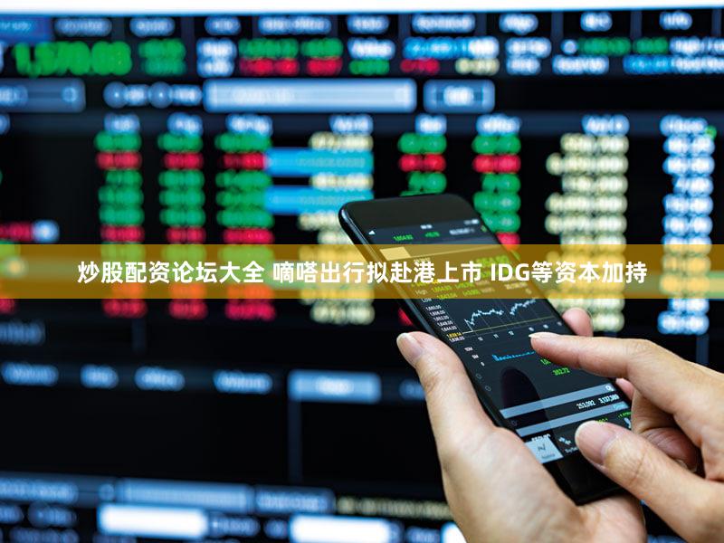 炒股配资论坛大全 嘀嗒出行拟赴港上市 IDG等资本加持