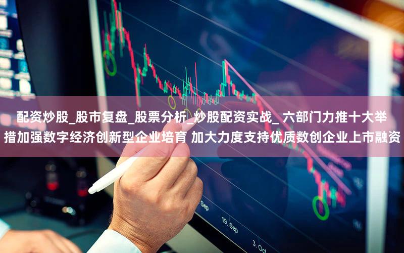 配资炒股_股市复盘_股票分析_炒股配资实战_ 六部门力推十大举措加强数字经济创新型企业培育 加大力度支持优质数创企业上市融资
