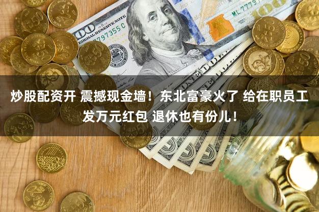 炒股配资开 震撼现金墙!东北富豪火了 给在职员工发万元红包 退休也有份儿!