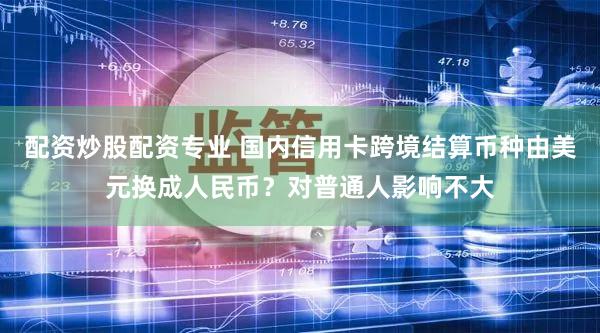 配资炒股配资专业 国内信用卡跨境结算币种由美元换成人民币?对普通人影响不大