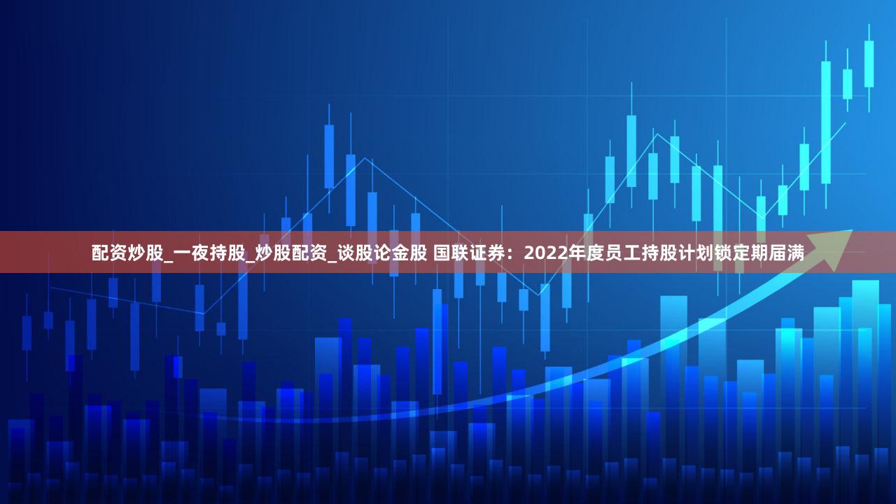 配资炒股_一夜持股_炒股配资_谈股论金股 国联证券：2022年度员工持股计划锁定期届满