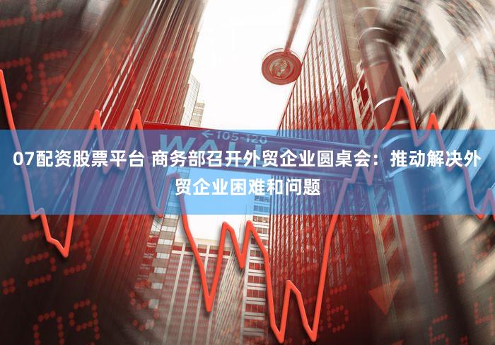 07配资股票平台 商务部召开外贸企业圆桌会:推动解决外贸企业困难和问题