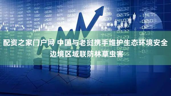 配资之家门户网 中国与老挝携手维护生态环境安全 边境区域联防林草虫害