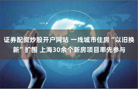 证券配资炒股开户网站 一线城市住房“以旧换新”扩围 上海30余个新房项目率先参与