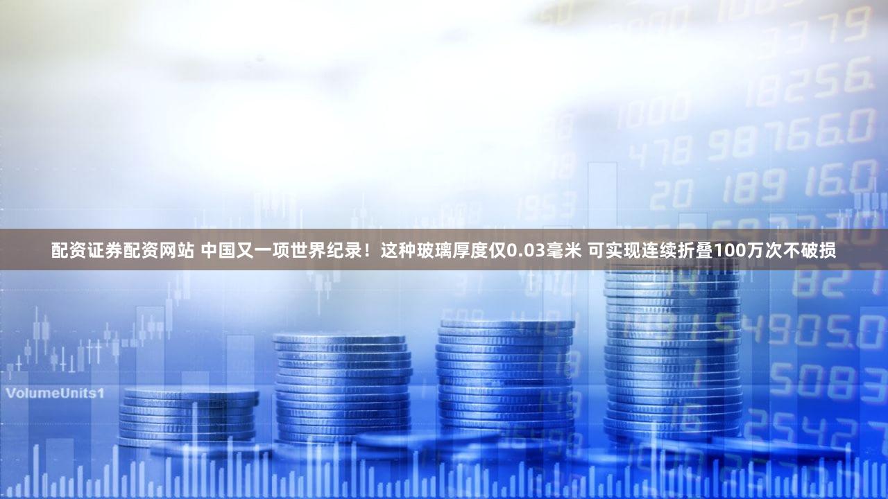 配资证券配资网站 中国又一项世界纪录！这种玻璃厚度仅0.03毫米 可实现连续折叠100万次不破损