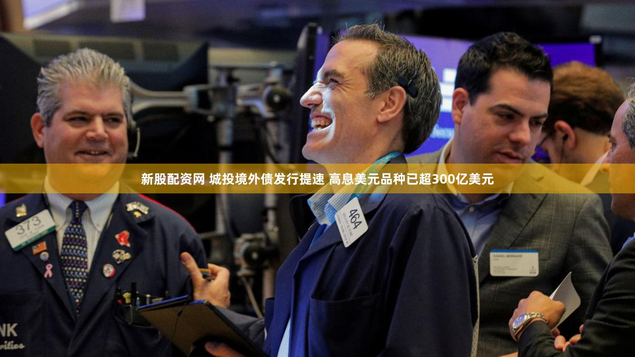 新股配资网 城投境外债发行提速 高息美元品种已超300亿美元