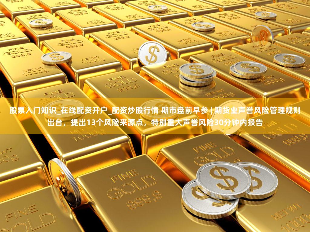 股票入门知识_在线配资开户_配资炒股行情 期市盘前早参 | 期货业声誉风险管理规则出台，提出13个风险来源点，特别重大声誉风险30分钟内报告
