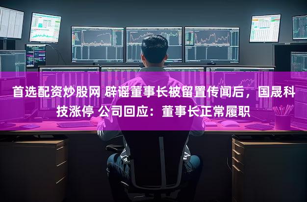 首选配资炒股网 辟谣董事长被留置传闻后，国晟科技涨停 公司回应：董事长正常履职
