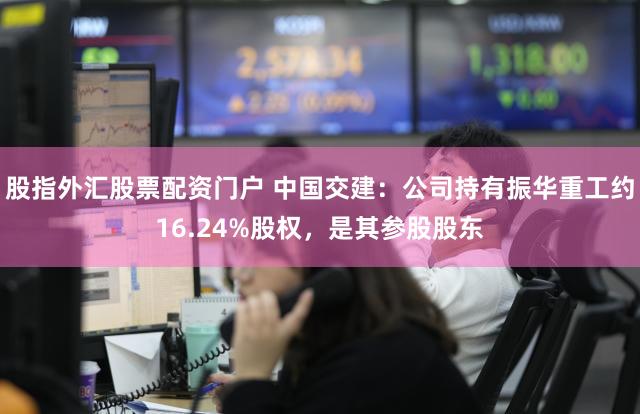 股指外汇股票配资门户 中国交建：公司持有振华重工约16.24%股权，是其参股股东