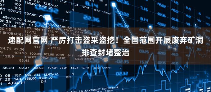 速配网官网 严厉打击盗采盗挖！全国范围开展废弃矿洞排查封堵整治