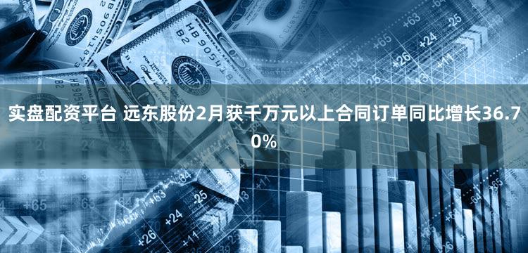 实盘配资平台 远东股份2月获千万元以上合同订单同比增长36.70%