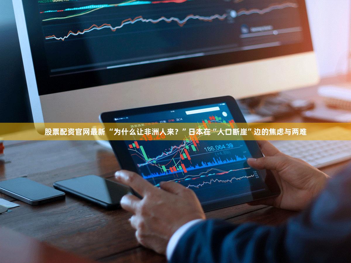 股票配资官网最新 “为什么让非洲人来？”日本在“人口断崖”边的焦虑与两难