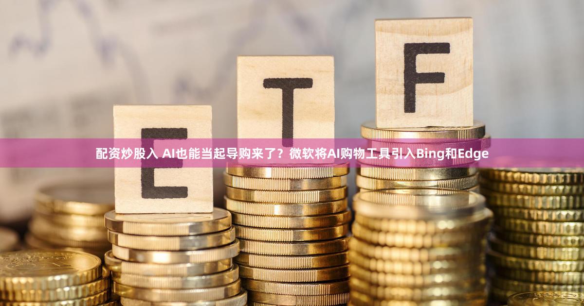 配资炒股入 AI也能当起导购来了?微软将AI购物工具引入Bing和Edge