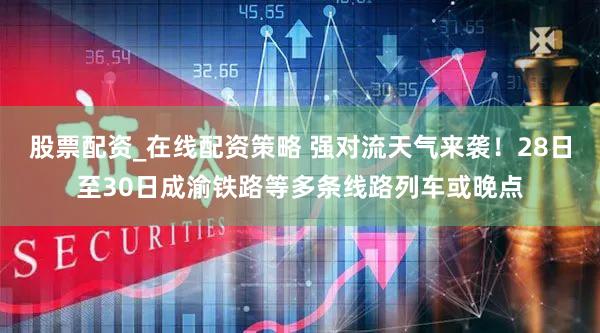 股票配资_在线配资策略 强对流天气来袭！28日至30日成渝铁路等多条线路列车或晚点