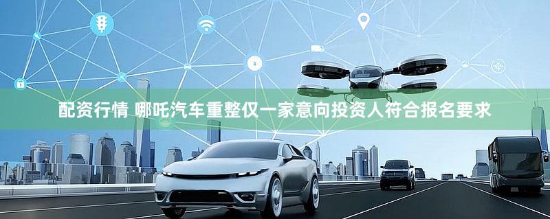 配资行情 哪吒汽车重整仅一家意向投资人符合报名要求