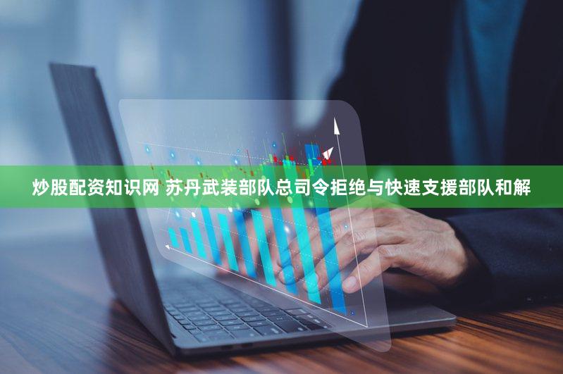 炒股配资知识网 苏丹武装部队总司令拒绝与快速支援部队和解