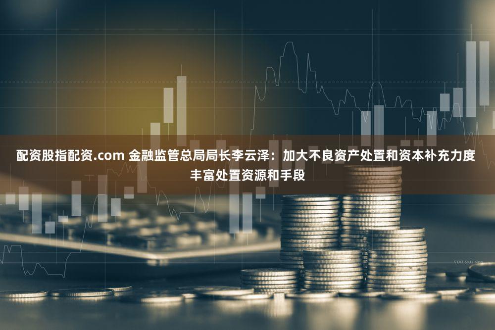 配资股指配资.com 金融监管总局局长李云泽：加大不良资产处置和资本补充力度 丰富处置资源和手段