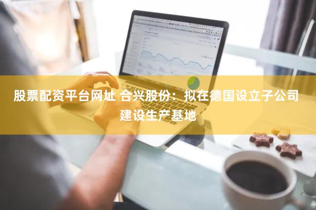 股票配资平台网址 合兴股份：拟在德国设立子公司 建设生产基地