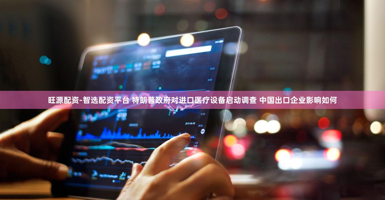 旺源配资-智选配资平台 特朗普政府对进口医疗设备启动调查 中国出口企业影响如何