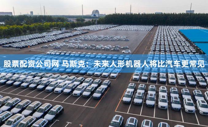 股票配资公司网 马斯克：未来人形机器人将比汽车更常见