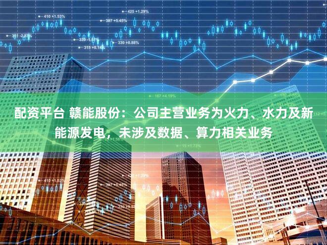 配资平台 赣能股份：公司主营业务为火力、水力及新能源发电，未涉及数据、算力相关业务