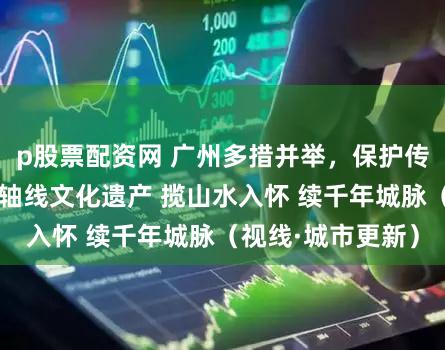 p股票配资网 广州多措并举，保护传承利用好传统中轴线文化遗产 揽山水入怀 续千年城脉（视线·城市更新）