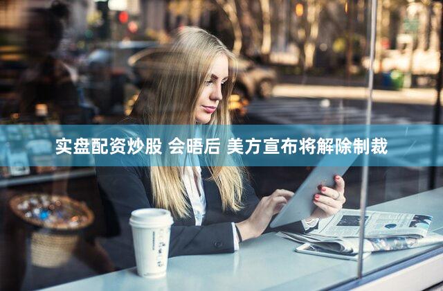 实盘配资炒股 会晤后 美方宣布将解除制裁