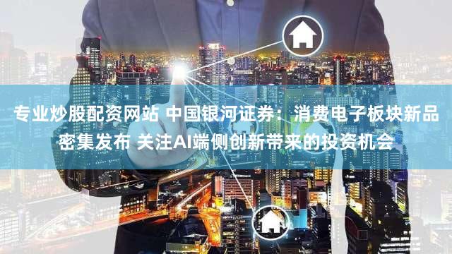 专业炒股配资网站 中国银河证券：消费电子板块新品密集发布 关注AI端侧创新带来的投资机会
