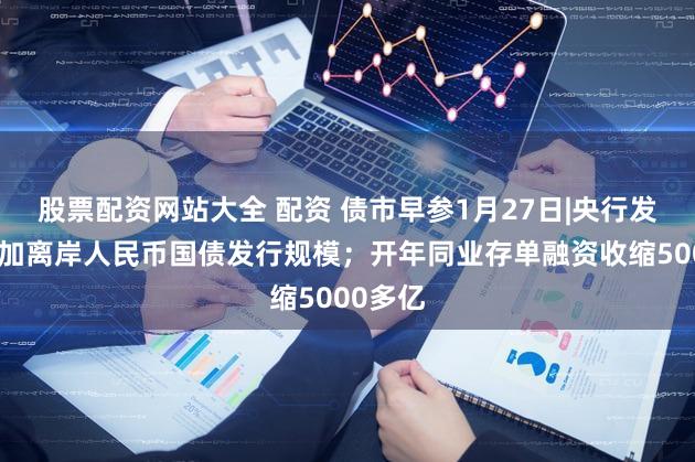 股票配资网站大全 配资 债市早参1月27日|央行发声！增加离岸人民币国债发行规模；开年同业存单融资收缩5000多亿