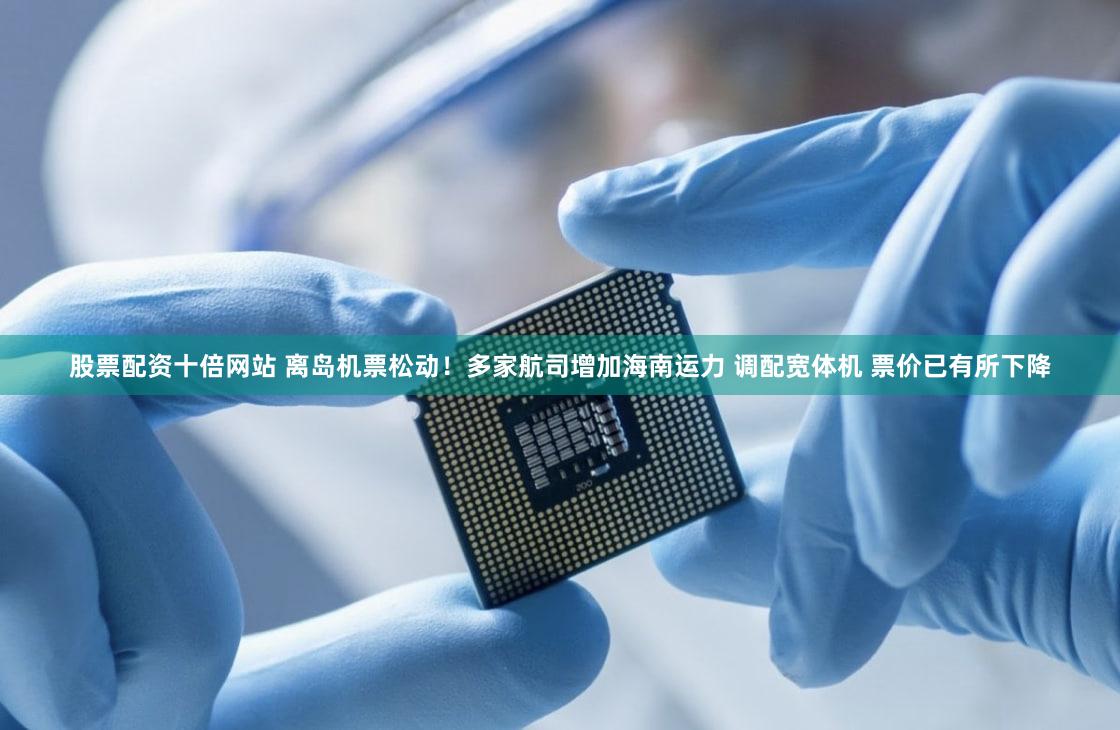 股票配资十倍网站 离岛机票松动!多家航司增加海南运力 调配宽体机 票价已有所下降