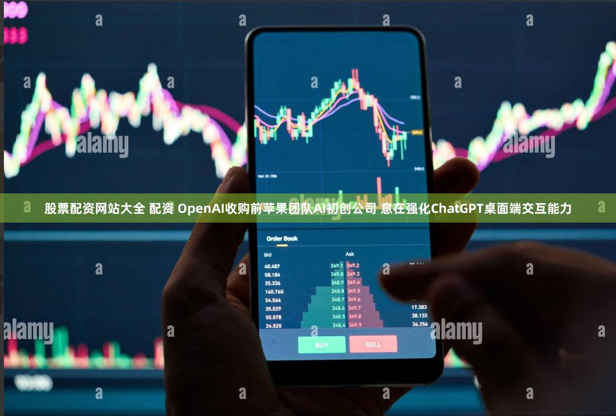 股票配资网站大全 配资 OpenAI收购前苹果团队AI初创公司 意在强化ChatGPT桌面端交互能力