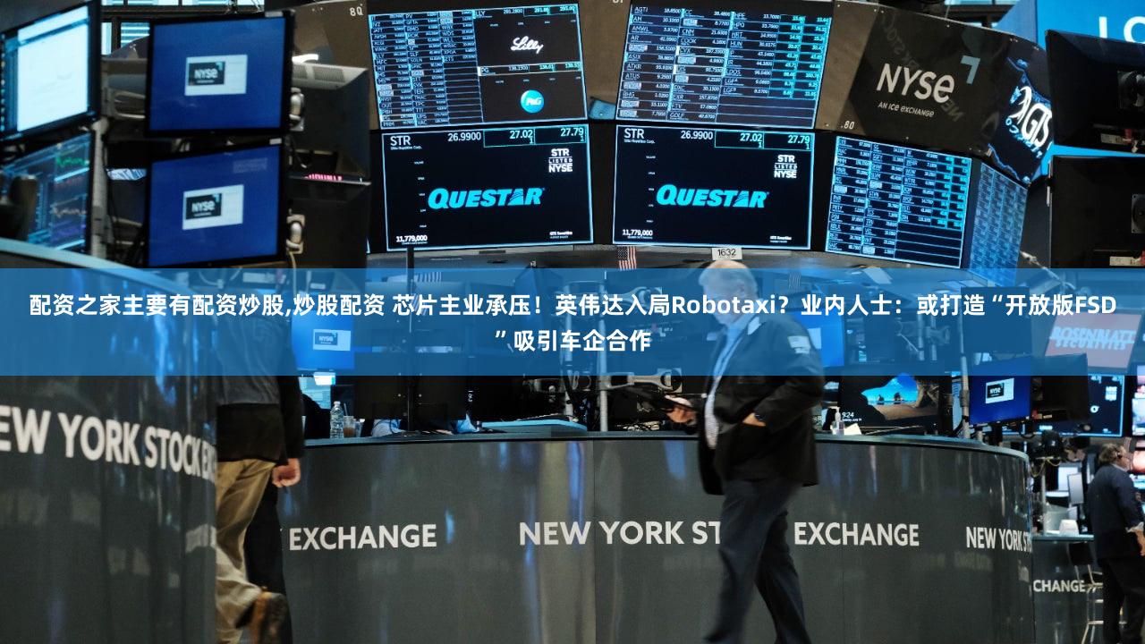 配资之家主要有配资炒股,炒股配资 芯片主业承压！英伟达入局Robotaxi？业内人士：或打造“开放版FSD”吸引车企合作