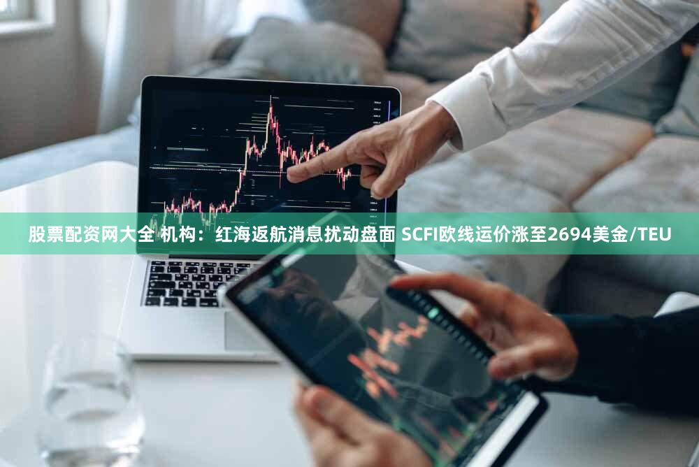 股票配资网大全 机构：红海返航消息扰动盘面 SCFI欧线运价涨至2694美金/TEU
